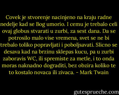 Covek je stvorenje nacinjeno na kraju radne nedelje kad se Bog umorio. I cemu je trebalo celi ovaj globus stvarati u zurbi, za sest dana. Da se potrosilo malo vise vremena, svet se ne bi trebalo toliko popravljati i poboljsavati. Slicno se desava kad na brzinu sklepas kucu, pa u zurbi zaboravis WC, ili spremiste za metle, i to onda moras naknadno dograditi, bez obzira koliko te to kostalo novaca ili zivaca. - Mark Twain