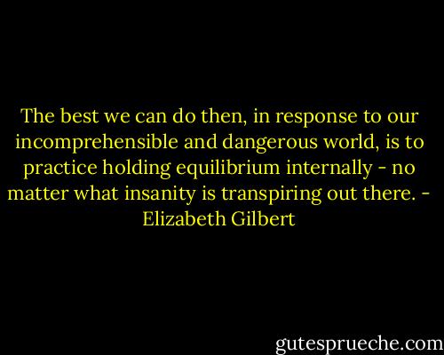 The best we can do then, in response to our incomprehensible and dangerous world, is to practice holding equilibrium internally - no matter what insanity is transpiring out there. - Elizabeth Gilbert