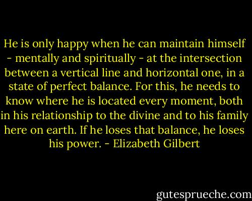 He is only happy when he can maintain himself - mentally and spiritually - at the intersection between a vertical line and horizontal one, in a state of perfect balance. For this, he needs to know where he is located every moment, both in his relationship to the divine and to his family here on earth. If he loses that balance, he loses his power. - Elizabeth Gilbert