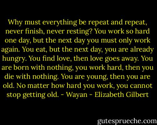 Why must everything be repeat and repeat, never finish, never resting? You work so hard one day, but the next day you must only work again. You eat, but the next day, you are already hungry. You find love, then love goes away. You are born with nothing, you work hard, then you die with nothing. You are young, then you are old. No matter how hard you work, you cannot stop getting old. - Wayan - Elizabeth Gilbert