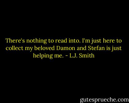 There's nothing to read into. I'm just here to collect my beloved Damon and Stefan is just helping me. - L.J. Smith