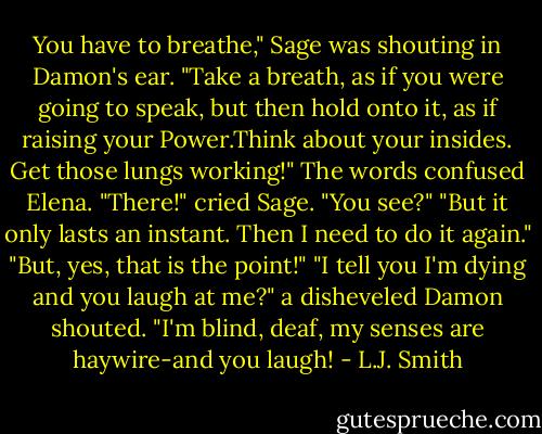 You have to breathe," Sage was shouting in Damon's ear. "Take a breath, as if you were going to speak, but then hold onto it, as if raising your Power.Think about your insides. Get those lungs working!"<br />The words confused Elena.<br />"There!" cried Sage. "You see?"<br />"But it only lasts an instant. Then I need to do it again."<br />"But, yes, that is the point!"<br />"I tell you I'm dying and you laugh at me?" a disheveled Damon shouted. "I'm blind, deaf, my senses are haywire-and you laugh! - L.J. Smith