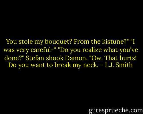 You stole my bouquet? From the kistune?"<br />"I was very careful-"<br />"Do you realize what you've done?" Stefan shook Damon.<br />"Ow. That hurts! Do you want to break my neck. - L.J. Smith