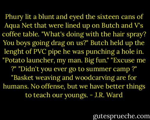 Phury lit a blunt and eyed the sixteen cans of Aqua Net that were lined up on Butch and V's coffee table.<br />"What's doing with the hair spray? You boys going drag on us?"<br />Butch held up the lenght of PVC pipe he was punching a hole in.<br />"Potato launcher, my man. Big fun."<br />"Excuse me ?"<br />"Didn't you ever go to summer camp ?"<br />"Basket weaving and woodcarving are for humans. No offense, but we have better things to teach our youngs. - J.R. Ward