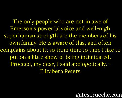 The only people who are not in awe of Emerson's powerful voice and well-nigh superhuman strength are the members of his own family. He is aware of this, and often complains about it; so from time to time I like to put on a little show of being intimidated. 'Proceed, my dear,' I said apologetically. - Elizabeth Peters