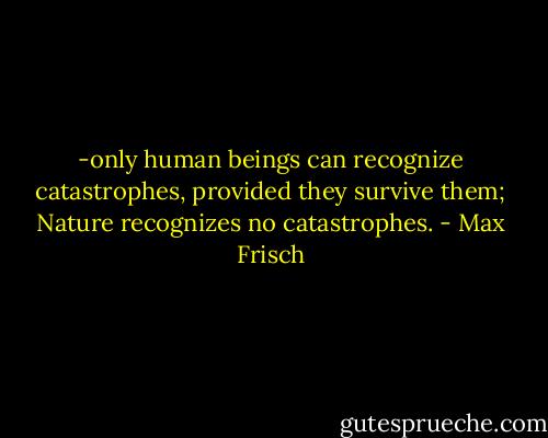 -only human beings can recognize catastrophes, provided they survive them; Nature recognizes no catastrophes. - Max Frisch