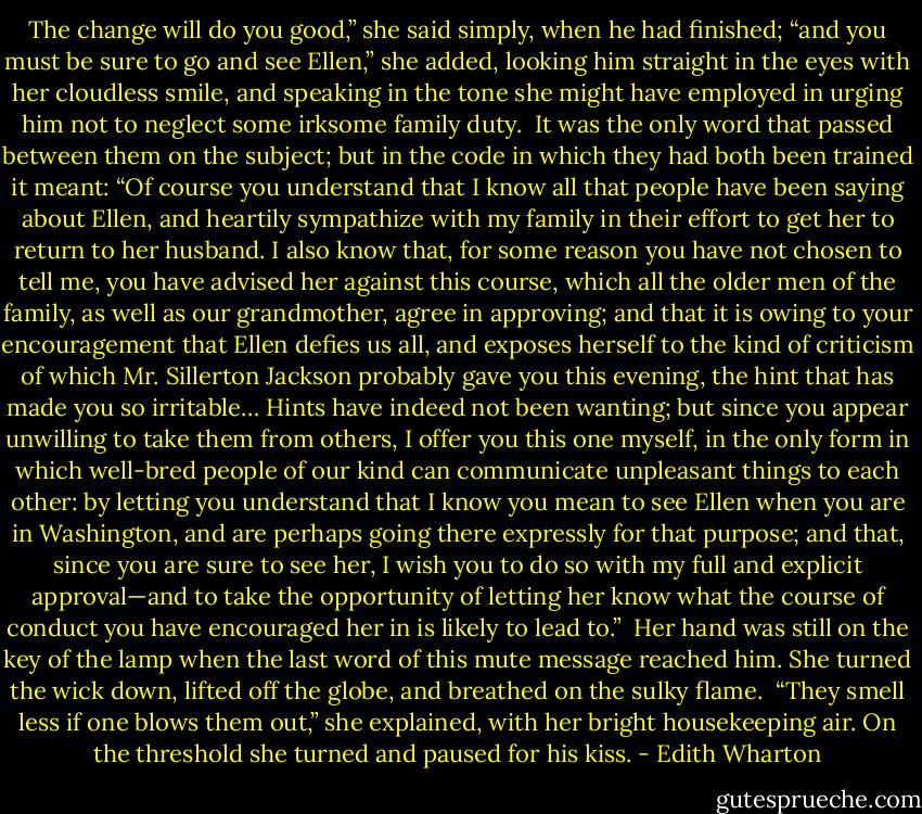 The change will do you good,” she said simply, when he had finished; “and you must be sure to go and see Ellen,” she added, looking him straight in the eyes with her cloudless smile, and speaking in the tone she might have employed in urging him not to neglect some irksome family duty.<br /><br />It was the only word that passed between them on the subject; but in the code in which they had both been trained it meant: “Of course you understand that I know all that people have been saying about Ellen, and heartily sympathize with my family in their effort to get her to return to her husband. I also know that, for some reason you have not chosen to tell me, you have advised her against this course, which all the older men of the family, as well as our grandmother, agree in approving; and that it is owing to your encouragement that Ellen defies us all, and exposes herself to the kind of criticism of which Mr. Sillerton Jackson probably gave you this evening, the hint that has made you so irritable… Hints have indeed not been wanting; but since you appear unwilling to take them from others, I offer you this one myself, in the only form in which well-bred people of our kind can communicate unpleasant things to each other: by letting you understand that I know you mean to see Ellen when you are in Washington, and are perhaps going there expressly for that purpose; and that, since you are sure to see her, I wish you to do so with my full and explicit approval—and to take the opportunity of letting her know what the course of conduct you have encouraged her in is likely to lead to.”<br /><br />Her hand was still on the key of the lamp when the last word of this mute message reached him. She turned the wick down, lifted off the globe, and breathed on the sulky flame.<br /><br />“They smell less if one blows them out,” she explained, with her bright housekeeping air. On the threshold she turned and paused for his kiss. - Edith Wharton