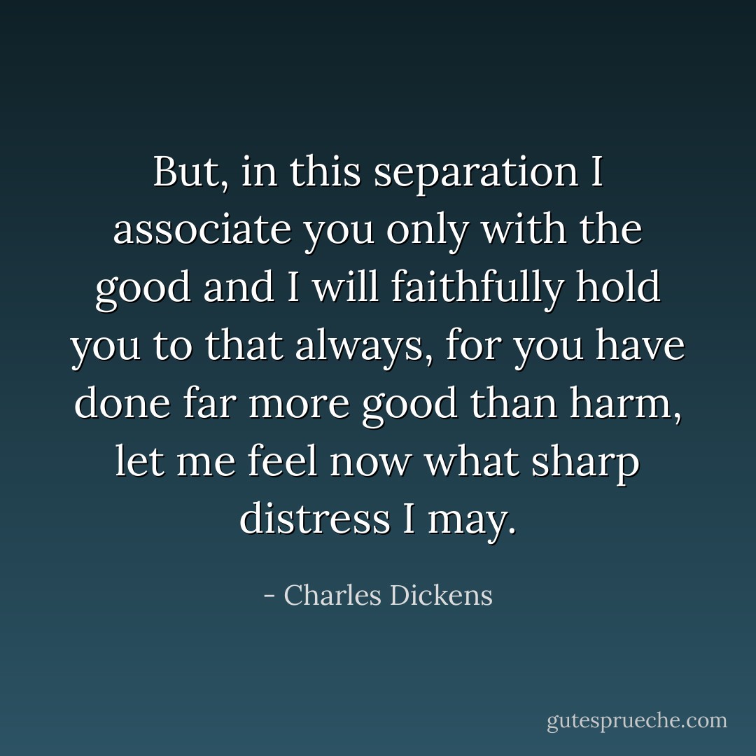 But, in this separation I associate you only with the good and I will faithfully hold you to that always, for you have done far more good than harm, let me feel now what sharp distress I may. - Charles Dickens