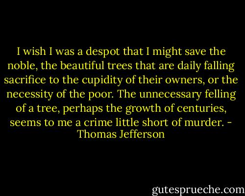 I wish I was a despot that I might save the noble, the beautiful trees that are daily falling sacrifice to the cupidity of their owners, or the necessity of the poor. The unnecessary felling of a tree, perhaps the growth of centuries, seems to me a crime little short of murder. - Thomas Jefferson