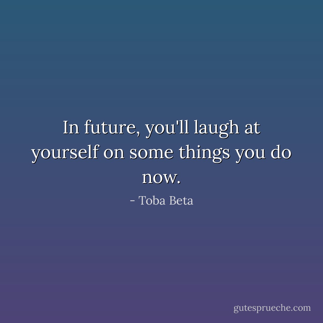 In future, you'll laugh at yourself on some things you do now. - Toba Beta