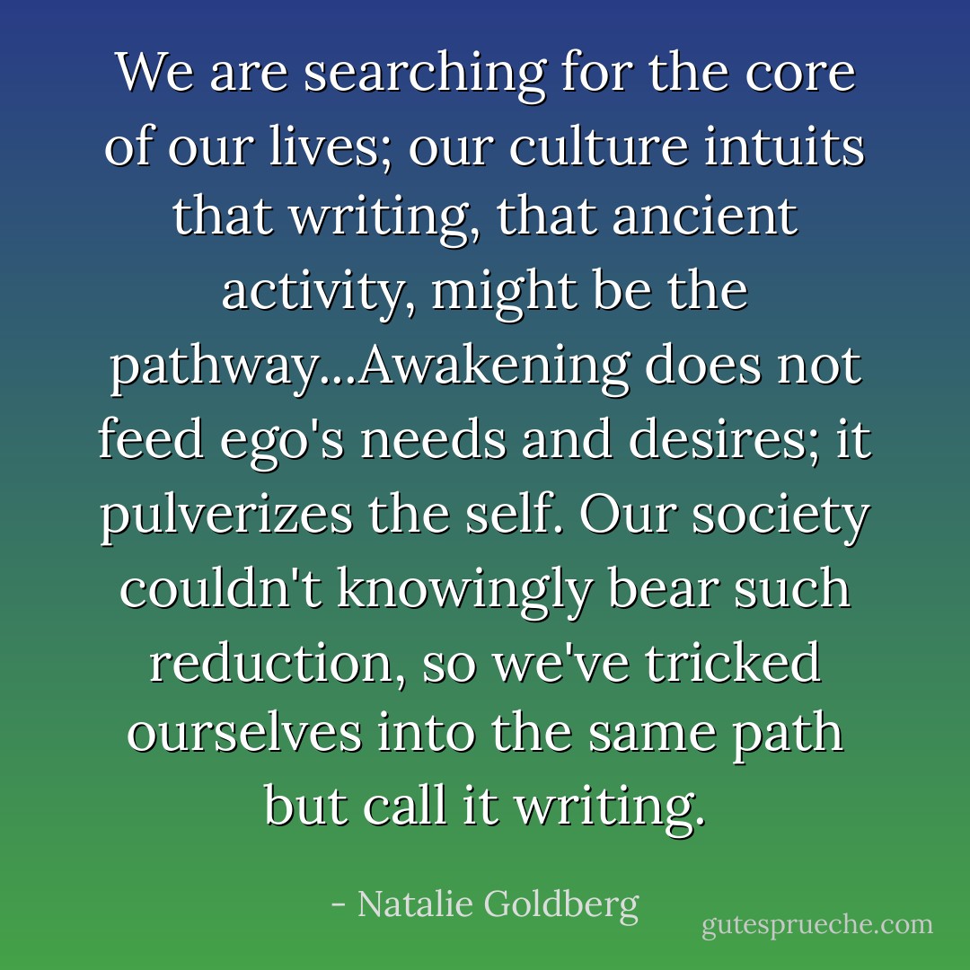 We are searching for the core of our lives; our culture intuits that writing, that ancient activity, might be the pathway...Awakening does not feed ego's needs and desires; it pulverizes the self. Our society couldn't knowingly bear such reduction, so we've tricked ourselves into the same path but call it writing. - Natalie Goldberg
