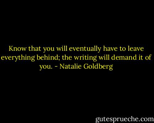 Know that you will eventually have to leave everything behind; the writing will demand it of you. - Natalie Goldberg