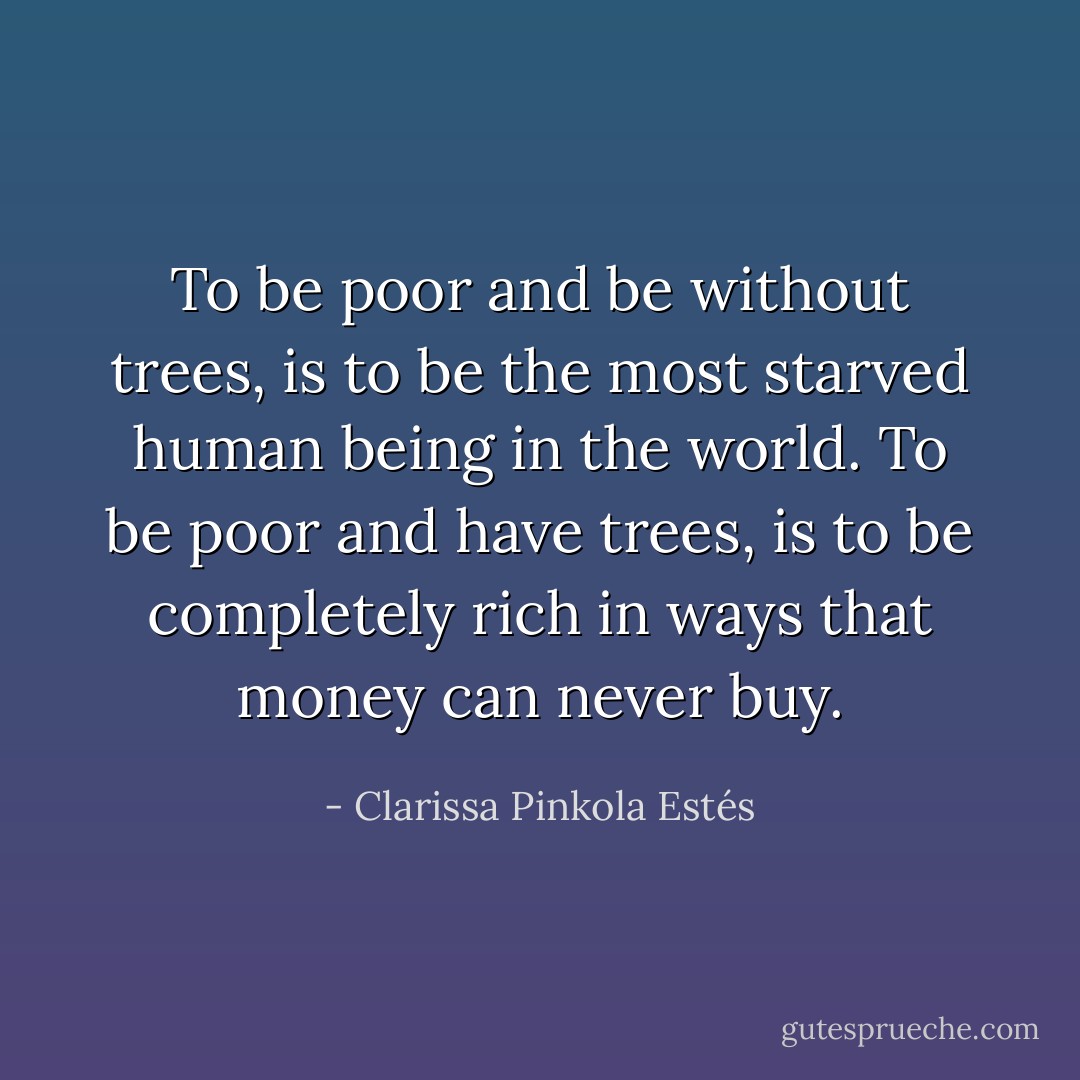 To be poor and be without trees, is to be the most starved human being in the world. To be poor and have trees, is to be completely rich in ways that money can never buy. - Clarissa Pinkola Estés