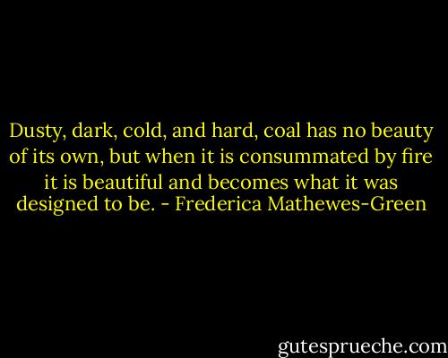 Dusty, dark, cold, and hard, coal has no beauty of its own, but when it is consummated by fire it is beautiful and becomes what it was designed to be. - Frederica Mathewes-Green