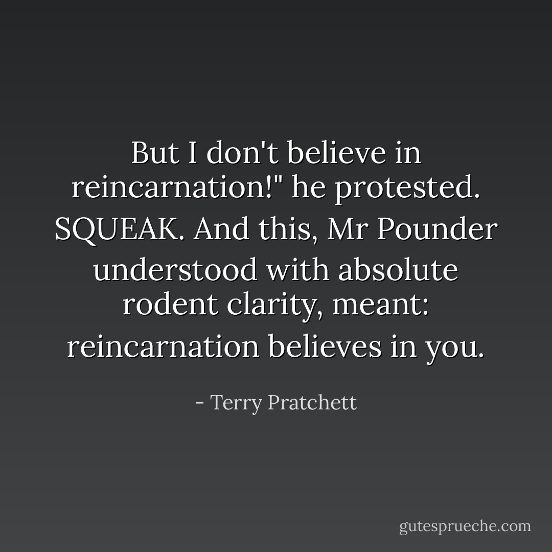 But I don't <i>believe</i> in reincarnation!" he protested.<br />SQUEAK.<br />And this, Mr Pounder understood with absolute rodent clarity, meant: reincarnation believes in <i>you</i>. - Terry Pratchett