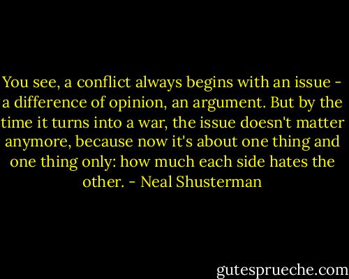 You see, a conflict always begins with an issue - a difference of opinion, an argument. But by the time it turns into a war, the issue doesn't matter anymore, because now it's about one thing and one thing only: how much each side hates the other. - Neal Shusterman