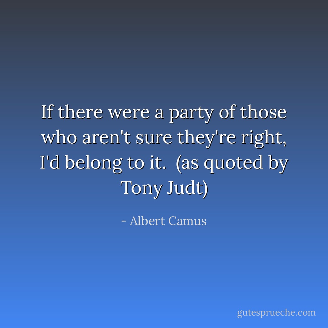 If there were a party of those who aren't sure they're right, I'd belong to it. <br /><i>(as quoted by Tony Judt)</i> - Albert Camus