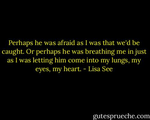 Perhaps he was afraid as I was that we'd be caught. Or perhaps he was breathing me in just as I was letting him come into my lungs, my eyes, my heart. - Lisa See