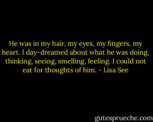 He was in my hair, my eyes, my fingers, my heart. I day-dreamed about what he was doing, thinking, seeing, smelling, feeling. I could not eat for thoughts of him. - Lisa See