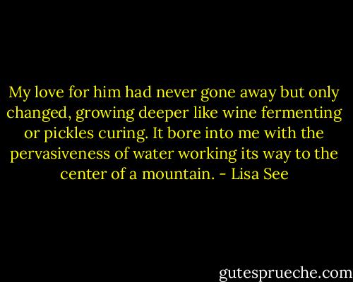My love for him had never gone away but only changed, growing deeper like wine fermenting or pickles curing. It bore into me with the pervasiveness of water working its way to the center of a mountain. - Lisa See