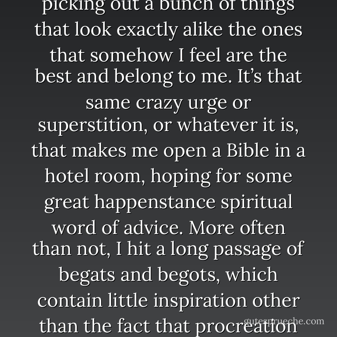 I’m always intrigued by my nonsensical concern with picking out a bunch of things that look exactly alike the ones that somehow I feel are the best and belong to me. It’s that same crazy urge or superstition, or whatever it is, that makes me open a Bible in a hotel room, hoping for some great happenstance spiritual word of advice. More often than not, I hit a long passage of begats and begots, which contain little inspiration other than the fact that procreation is the highest aim of life. - Vincent  Price