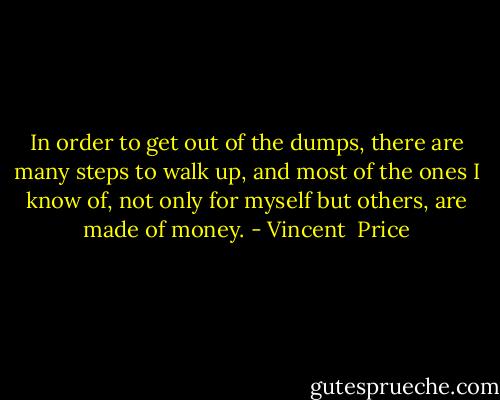 In order to get out of the dumps, there are many steps to walk up, and most of the ones I know of, not only for myself but others, are made of money. - Vincent  Price