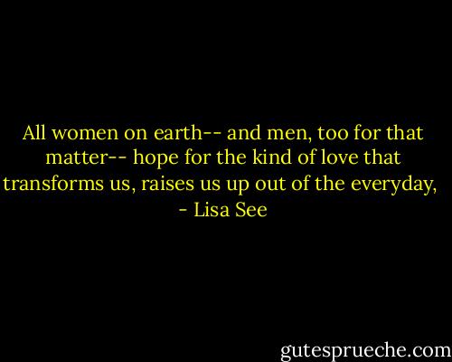 All women on earth-- and men, too for that matter-- hope for the kind of love that transforms us, raises us up out of the everyday,  - Lisa See