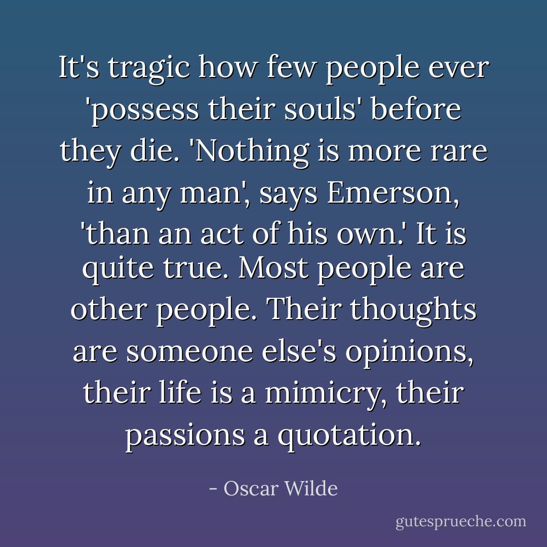 It's tragic how few people ever 'possess their souls' before they die. 'Nothing is more rare in any man', says Emerson, 'than an act of his own.' It is quite true. Most people are other people. Their thoughts are someone else's opinions, their life is a mimicry, their passions a quotation. - Oscar Wilde