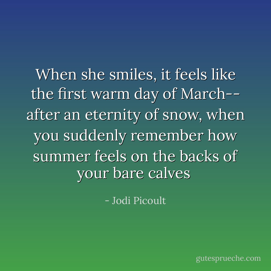 When she smiles, it feels like the first warm day of March-- after an eternity of snow, when you suddenly remember how summer feels on the backs of your bare calves  - Jodi Picoult
