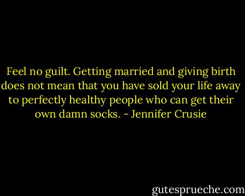 Feel no guilt. Getting married and giving birth does not mean that you have sold your life away to perfectly healthy people who can get their own damn socks. - Jennifer Crusie