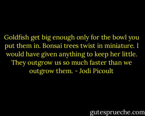 Goldfish get big enough only for the bowl you put them in. Bonsai trees twist in miniature. I would have given anything to keep her little. They outgrow us so much faster than we outgrow them. - Jodi Picoult