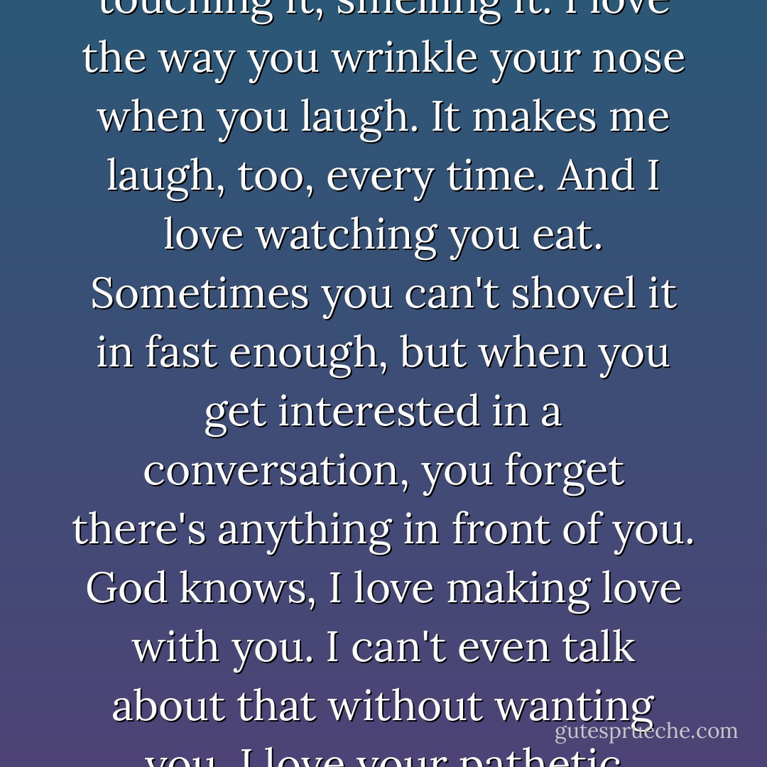 You're beautiful, every part of you. I love your hair, the way it looks, the way it feels. I love touching it, smelling it. I love the way you wrinkle your nose when you laugh. It makes me laugh, too, every time. And I love watching you eat. Sometimes you can't shovel it in fast enough, but when you get interested in a conversation, you forget there's anything in front of you. God knows, I love making love with you. I can't even talk about that without wanting you. I love your pathetic attachment to those seniors. I love how hard you work. - Susan Elizabeth Phillips