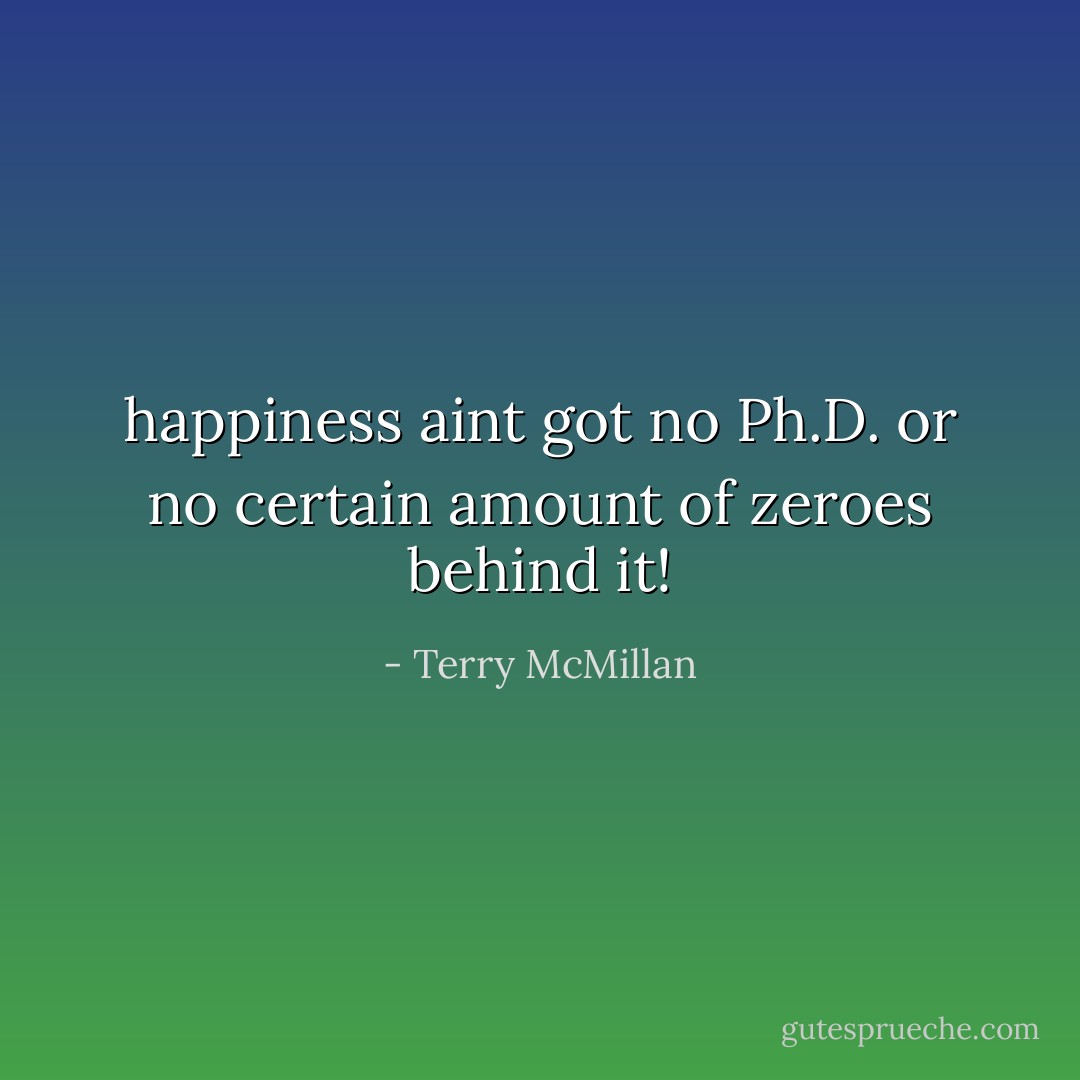 happiness aint got no Ph.D. or no certain amount of zeroes behind it! - Terry McMillan