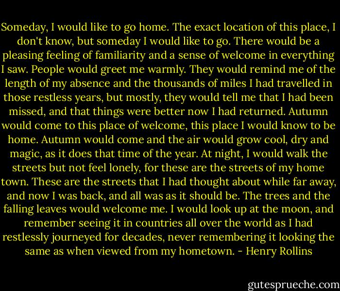 Someday, I would like to go home. The exact location of this place, I don't know, but someday I would like to go. There would be a pleasing feeling of familiarity and a sense of welcome in everything I saw. People would greet me warmly. They would remind me of the length of my absence and the thousands of miles I had travelled in those restless years, but mostly, they would tell me that I had been missed, and that things were better now I had returned. Autumn would come to this place of welcome, this place I would know to be home. Autumn would come and the air would grow cool, dry and magic, as it does that time of the year. At night, I would walk the streets but not feel lonely, for these are the streets of my home town. These are the streets that I had thought about while far away, and now I was back, and all was as it should be. The trees and the falling leaves would welcome me. I would look up at the moon, and remember seeing it in countries all over the world as I had restlessly journeyed for decades, never remembering it looking the same as when viewed from my hometown. - Henry Rollins