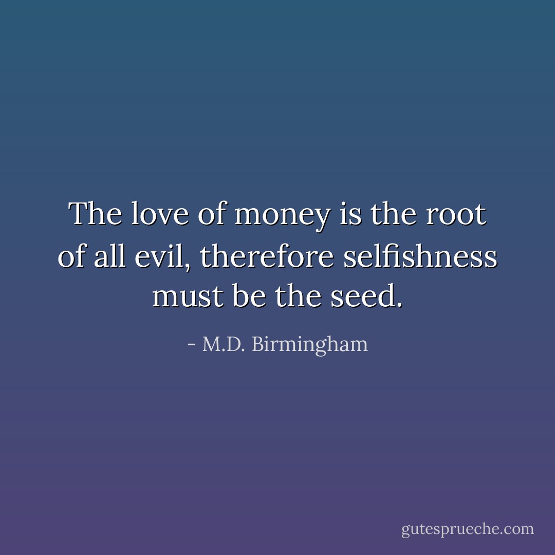 The love of money is the root of all evil, therefore selfishness must be the seed. - M.D. Birmingham