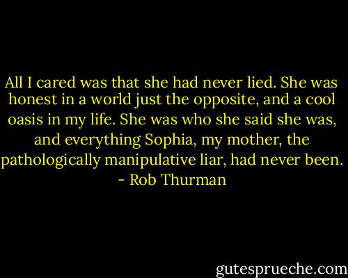 All I cared was that she had never lied. She was honest in a world just the opposite, and a cool oasis in my life. She was who she said she was, and everything Sophia, my mother, the pathologically manipulative liar, had never been. - Rob Thurman
