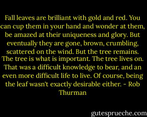 Fall leaves are brilliant with gold and red. You can cup them in your hand and wonder at them, be amazed at their uniqueness and glory. But eventually they are gone, brown, crumbling, scattered on the wind. But the tree remains. The tree is what is important. The tree lives on. That was a difficult knowledge to bear, and an even more difficult life to live. Of course, being the leaf wasn't exactly desirable either. - Rob Thurman