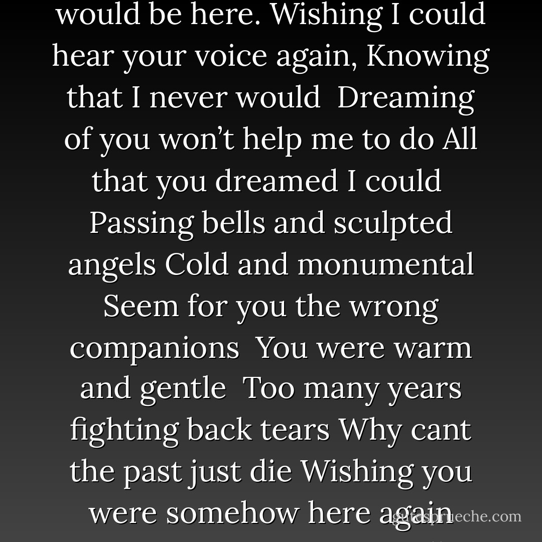 You were once my one companion,<br />You were all that mattered.<br />You were once a friend and father,<br />Then my world was shattered. <br /><br />Wishing you were somehow here again,<br />Wishing you were somehow near.<br />Sometimes it seemed if I just dreamed,<br />Somehow you would be here.<br />Wishing I could hear your voice again,<br />Knowing that I never would <br />Dreaming of you won’t help me to do<br />All that you dreamed I could<br /><br />Passing bells and sculpted angels<br />Cold and monumental<br />Seem for you the wrong companions <br />You were warm and gentle<br /><br />Too many years fighting back tears<br />Why cant the past just die<br />Wishing you were somehow here again<br />Knowing we must say goodbye<br />Try to forgive<br />Teach me to live<br />Give me the strength to try<br />No more memories <br />No more silent tears<br />No more gazing across the wasted years<br /> <br />Help me say goodbye<br />Help me say goodbye - Charles  Hart