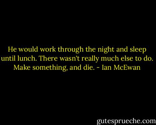 He would work through the night and sleep until lunch. There wasn't really much else to do. Make something, and die. - Ian McEwan