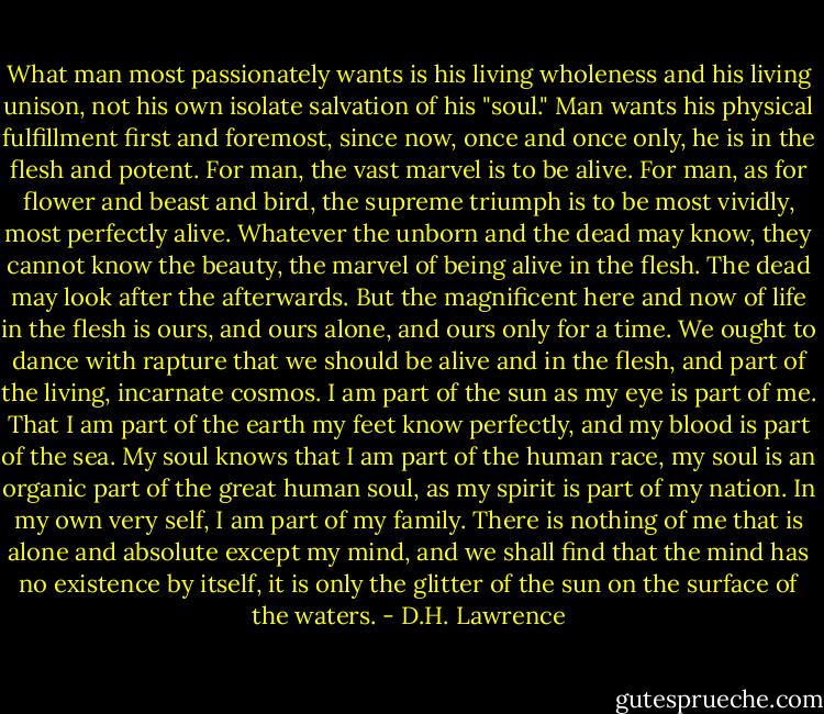 What man most passionately wants is his living wholeness and his living unison, not his own isolate salvation of his "soul." Man wants his physical fulfillment first and foremost, since now, once and once only, he is in the flesh and potent. For man, the vast marvel is to be alive. For man, as for flower and beast and bird, the supreme triumph is to be most vividly, most perfectly alive. Whatever the unborn and the dead may know, they cannot know the beauty, the marvel of being alive in the flesh. The dead may look after the afterwards. But the magnificent here and now of life in the flesh is ours, and ours alone, and ours only for a time. We ought to dance with rapture that we should be alive and in the flesh, and part of the living, incarnate cosmos. I am part of the sun as my eye is part of me. That I am part of the earth my feet know perfectly, and my blood is part of the sea. My soul knows that I am part of the human race, my soul is an organic part of the great human soul, as my spirit is part of my nation. In my own very self, I am part of my family. There is nothing of me that is alone and absolute except my mind, and we shall find that the mind has no existence by itself, it is only the glitter of the sun on the surface of the waters. - D.H. Lawrence