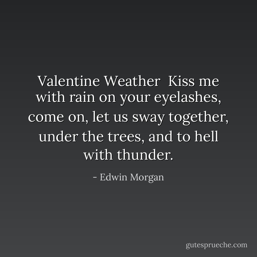 Valentine Weather<br /><br />Kiss me with rain on your eyelashes,<br />come on, let us sway together,<br />under the trees, and to hell with thunder. - Edwin Morgan