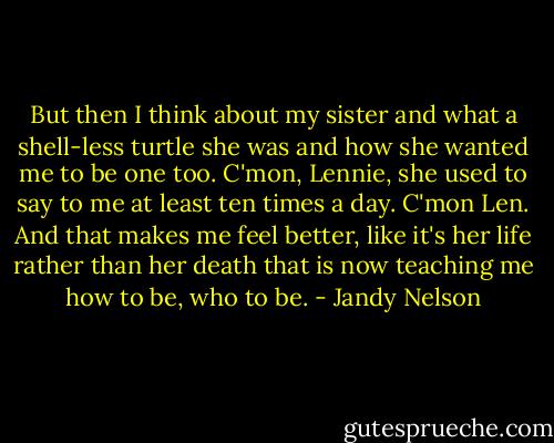 But then I think about my sister and what a shell-less turtle she was and how she wanted me to be one too. C'mon, Lennie, she used to say to me at least ten times a day. C'mon Len. And that makes me feel better, like it's her life rather than her death that is now teaching me how to be, who to be. - Jandy Nelson