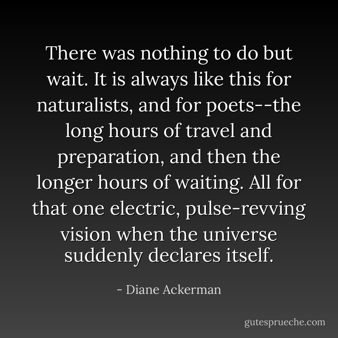 There was nothing to do but wait. It is always like this for naturalists, and for poets--the long hours of travel and preparation, and then the longer hours of waiting. All for that one electric, pulse-revving vision when the universe suddenly declares itself. - Diane Ackerman