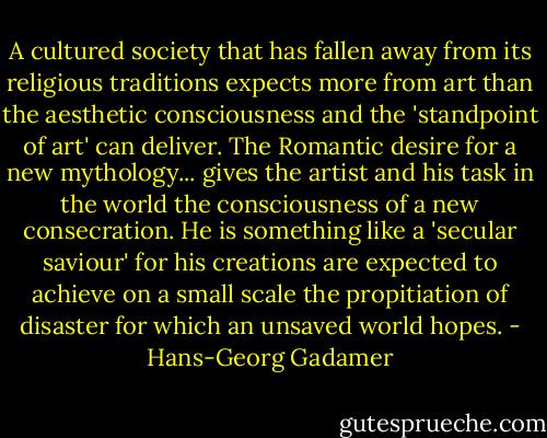 A cultured society that has fallen away from its religious traditions expects more from art than the aesthetic consciousness and the 'standpoint of art' can deliver. The Romantic desire for a new mythology... gives the artist and his task in the world the consciousness of a new consecration. He is something like a 'secular saviour' for his creations are expected to achieve on a small scale the propitiation of disaster for which an unsaved world hopes. - Hans-Georg Gadamer