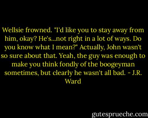 Wellsie frowned. "I'd like you to stay away from him, okay? He's...not right in a lot of ways. Do you know what I mean?"<br />Actually, John wasn't so sure about that. Yeah, the guy was enough to make you think fondly of the boogeyman sometimes, but clearly he wasn't all bad. - J.R. Ward