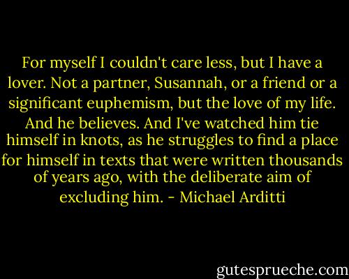 For myself I couldn't care less, but I have a lover. Not a partner, Susannah, or a friend or a significant euphemism, but the love of my life. And he believes. And I've watched him tie himself in knots, as he struggles to find a place for himself in texts that were written thousands of years ago, with the deliberate aim of excluding him. - Michael Arditti
