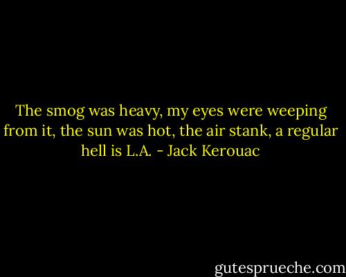 The smog was heavy, my eyes were weeping from it, the sun was hot, the air stank, a regular hell is L.A. - Jack Kerouac