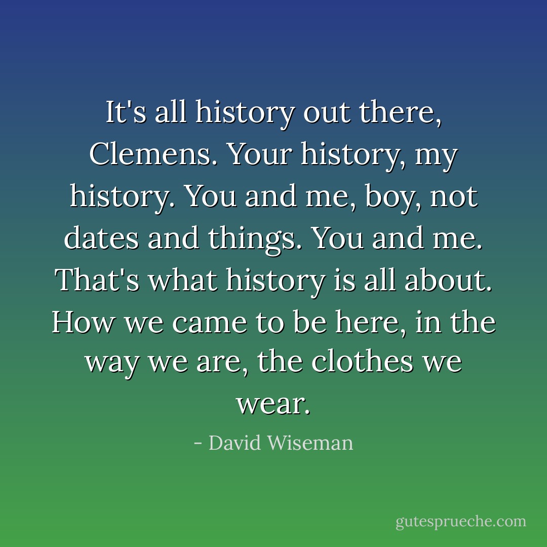 It's all history out there, Clemens. Your history, my history. You and me, boy, not dates and things. You and me. That's what history is all about. How we came to be here, in the way we are, the clothes we wear. - David Wiseman