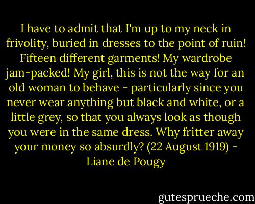 I have to admit that I'm up to my neck in frivolity, buried in dresses to the point of ruin! Fifteen different garments! My wardrobe jam-packed! My girl, this is not the way for an old woman to behave - particularly since you never wear anything but black and white, or a little grey, so that you always look as though you were in the same dress. Why fritter away your money so absurdly? (22 August 1919) - Liane de Pougy