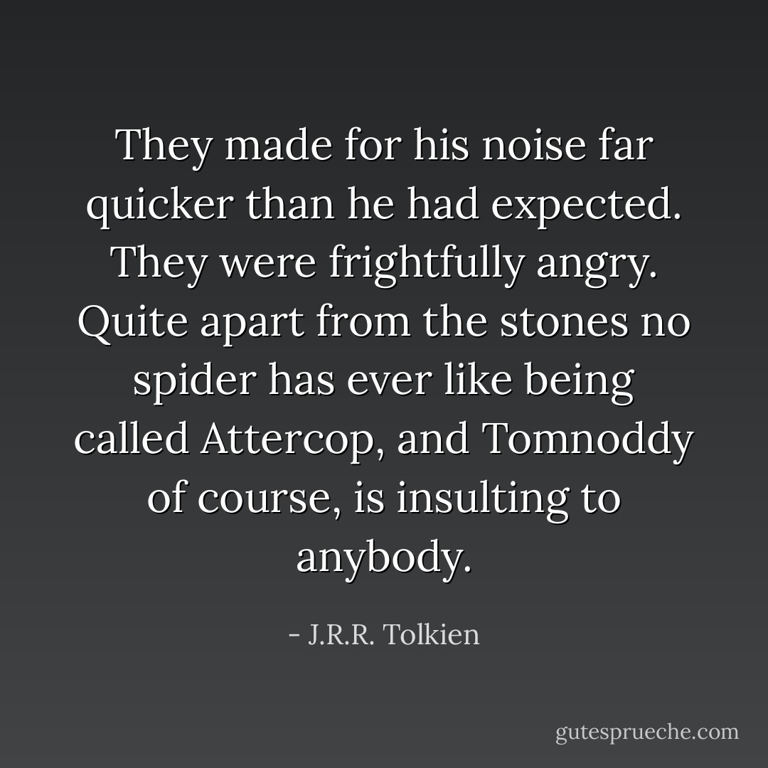 They made for his noise far quicker than he had expected. They were frightfully angry. Quite apart from the stones no spider has ever like being called Attercop, and Tomnoddy of course, is insulting to anybody. - J.R.R. Tolkien
